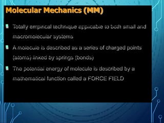 Molecular Mechanics (MM)
 Totally empirical technique applicable to both small and
macromolecular systems
 A molecule is described as a series of charged points
(atoms) linked by springs (bonds)
 The potential energy of molecule is described by a
mathematical function called a FORCE FIELD
 