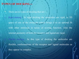 TYPES OF DOCKING :-
• There are to types of docking that are :-
1. Rigid docking : In rigid docking the molecules are rigid, in 3D
space of one of the molecule which brings it to an optimal fit
with other molecule in terms of scoring function. Also the
internal geometry of both the receptor and ligand are rigid.
2. Flexible docking : In this type of docking the molecules are
flexible, conformations of the receptor and ligand molecules as
they appear in complex.
22
 