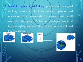 2. Protein Receptor - Ligand docking : protein receptor -ligand
docking is used to check the structure, position and
orientation of a protein when it interacts with small
molecules like ligands. Protein receptor-ligand motifs fit
together tightly, and are often referred to as a lock and
key mechanism.
25
 