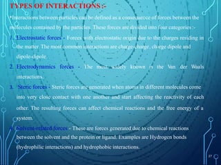 TYPES OF INTERACTIONS :-
•Interactions between particles can be defined as a consequence of forces between the
molecules contained by the particles. These forces are divided into four categories :-
1. Electrostatic forces - Forces with electrostatic origin due to the charges residing in
the matter. The most common interactions are charge-charge, charge dipole and
dipole-dipole.
2. Electrodynamics forces - The most widely known is the V
an der Waals
interactions.
3. Steric forces - Steric forces are generated when atoms in different molecules come
into very close contact with one another and start affecting the reactivity of each
other. The resulting forces can affect chemical reactions and the free energy of a
system.
4. Solvent-related forces - These are forces generated due to chemical reactions
between the solvent and the protein or ligand. Examples are Hydrogen bonds
(hydrophilic interactions) and hydrophobic interactions.
27
 
