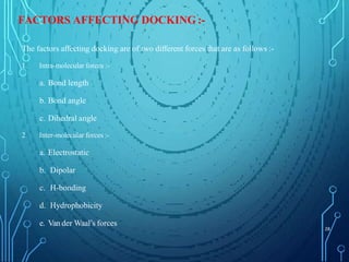 FACTORS AFFECTING DOCKING :-
The factors affecting docking are of two different forces that are as follows :-
1. Intra-molecular forces :-
a. Bond length
b. Bond angle
c. Dihedral angle
2. Inter-molecular forces :-
a. Electrostatic
b. Dipolar
c. H-bonding
d. Hydrophobicity
e. Van der Waal’s forces
28
 