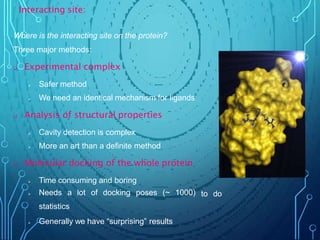 to do
Where is the interacting site on the protein?
Three major methods:
 Experimental complex
 Safer method
 We need an identical mechanism for ligands
 Analysis of structural properties
 Cavity detection is complex
 More an art than a definite method
 Molecular docking of the whole protein
 Time consuming and boring
 Needs a lot of docking poses (~ 1000)
statistics
 Generally we have “surprising” results
Interacting site:
 