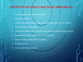 STEPS INVOLVED IN DOCKING PROGRAM :-
1. Get the complex from protein data bank
2. Clean the complex
3. Add the missing hydrogen / side chain atoms and minimize the complex
4. Clean the minimized complex
5. Separate the minimized complex in macromolecule (lock) and ligand (key)
6. Prepare the docking suitable files for lock and key
7. Prepare all the needing files for docking
8. Run the docking
9. Analyze the docking results
36
 