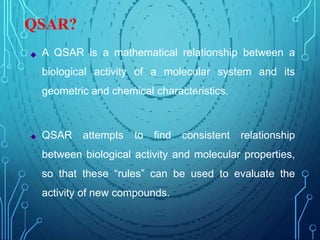 QSAR?
A QSAR is a mathematical relationship between a
biological activity of a molecular system and its
geometric and chemical characteristics.
QSAR attempts to find consistent relationship
between biological activity and molecular properties,
so that these “rules” can be used to evaluate the
activity of new compounds.
 