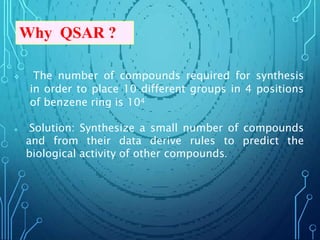  The number of compounds required for synthesis
in order to place 10 different groups in 4 positions
of benzene ring is 104
 Solution: Synthesize a small number of compounds
and from their data derive rules to predict the
biological activity of other compounds.
Why QSAR ?
 