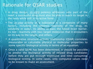 Rationale for QSAR studies
• In drug design, in-vitro potency addresses only part of the
need; a successful drug must also be able to reach its target in
the body while still in its active form.
• The in-vivo activity of a substance is a composite of many
factors, including the intrinsic reactivity of the drug, its
solubility in water, its ability to pass the blood-brain barrier,
its non- reactivity with non-target molecules that it encounters
on its way to the target, and others.
• A quantitative structure-activity relationship (QSAR) correlates
measurable or calculable physical or molecular properties to
some specific biological activity in terms of an equation.
• Once a valid QSAR has been determined, it should be possible
to predict the biological activity of related drug candidates
before they are put through expensive and time-consuming
biological testing. In some cases, only computed values need
to be known to make an assessment.
 