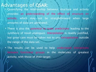 Advantages of QSAR:
• Quantifying the relationship between structure and activity
provides an understanding of the effect of structure on
activity, which may not be straightforward when large
amounts of data are generated.
• There is also the potential to make predictions leading to the
synthesis of novel analogues. Interpolation is readily justified,
but great care must be taken not to use extrapolation outside
the range of the data set.
• The results can be used to help understand interactions
between functional groups in the molecules of greatest
activity, with those of their target
 