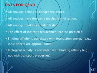 DATA FOR QSAR
• All analogs belong to congeneric series.
• All analogs have the same mechanism of action.
• All analogs bind in a similar fashion.
• The effect of isosteric replacement can be predicted.
• Binding affinity is correlated with interaction energy (e.g.,
ionic effects are approx. const.)
• Biological activity is correlated with binding affinity (e.g.,
not with transport properties).
44
 