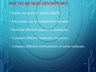 WHY DO WE NEED DESCRIPTORS?
• Relate structure to activity (QSAR).
• Descriptors act as independent variable.
• Describe different aspects of molecules.
• Compare different molecular structures.
• Compare different conformation of same molecule.
45
 