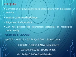 2D QSAR
• Correlation of physicochemical descriptors with biological
activity.
• Typical QSAR methodology.
• Alignment independent
• Can not predict the interaction potential of molecules
under study.
•Example of 2DQSAR
• pIC50 = 0.0215+ 0.1743(±0.0911) SaasCcount
•
•
•
-0.0084(±0.0002) XAHydrophilicArea
+ 0.0590(±0.0269) SsOHE-index
-0.1742(±0.1000) SaaNE-index
48
 
