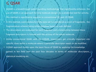G QSAR
• GQSAR is a breakthrough patent pending methodology that significantly enhances the
use of QSAR as an approach for new molecule design. As a predictive tool for activity,
this method is significantly superior to conventional 3D and 2D QSAR.
• In this method, every molecule of the data set is considered as a set of fragments, the
fragmentation scheme being either template based or user defined.
• The descriptors are evaluated for each fragment and a relationship between these
fragment descriptors is formed with the activity of the whole molecule.
• Unlike conventional QSAR, with the GQSAR, researchers get critically important site
specific clues within a molecule where a particular descriptor needs to be modified.
• GQSAR approach builds upon the basic focus of QSAR by applying the knowledge
gained in the field over the past four decades in terms of molecular descriptors,
statistical modeling etc.
52
 