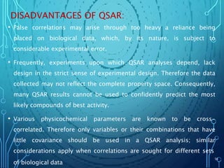 DISADVANTAGES OF QSAR:
• False correlations may arise through too heavy a reliance being
placed on biological data, which, by its nature, is subject to
considerable experimental error.
• Frequently, experiments upon which QSAR analyses depend, lack
design in the strict sense of experimental design. Therefore the data
collected may not reflect the complete property space. Consequently,
many QSAR results cannot be used to confidently predict the most
likely compounds of best activity.
• Various physicochemical parameters are known to be cross-
correlated. Therefore only variables or their combinations that have
little covariance should be used in a QSAR analysis; similar
considerations apply when correlations are sought for different sets
of biological data
56
 