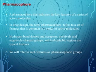 Pharmacophore
• A pharmacophore that indicates the key features of a seriesof
active molecules
• In drug design, the term 'pharmacophore‘ refers to a set of
features that is common to a series of active molecules
• Hydrogen-bond donors and acceptors, positively and
negatively charged groups, and hydrophobic regions are
typical features
• We will refer to such features as 'pharmacophoric groups'
 