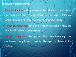 TARGET SELECTION
• Target selection in drug discovery is defined as the decision
to focus on finding an agent with a particular biological
action that is anticipated to have therapeutic utility
• Target identification: to identify molecular targets that are
involved in disease progression.
to prove that manipulating the
can provide therapeutic benefit for
• Target validation:
molecular target
patients.
 