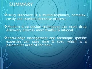SUMMARY
Drug Discovery is a multidisciplinary, complex,
costly and intellect intensive process.
Modern drug design techniques can make drug
discovery process more fruitful & rational.
Knowledge management and technique specific
expertise can save time & cost, which is a
paramount need of the hour.
 