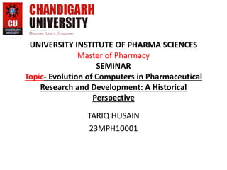 UNIVERSITY INSTITUTE OF PHARMA SCIENCES
Master of Pharmacy
SEMINAR
Topic- Evolution of Computers in Pharmaceutical
Research and Development: A Historical
Perspective
TARIQ HUSAIN
23MPH10001
 
