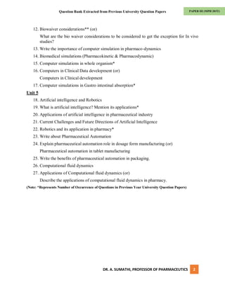 DR. A. SUMATHI, PROFESSOR OF PHARMACEUTICS 2
PAPER III (MPH 203T)
Question Bank Extracted from Previous University Question Papers
12. Biowaiver considerations** (or)
What are the bio waiver considerations to be considered to get the exception for In vivo
studies?
13. Write the importance of computer simulation in pharmaco-dynamics
14. Biomedical simulations (Pharmacokinetic & Pharmacodynamic)
15. Computer simulations in whole organism*
16. Computers in Clinical Data development (or)
Computers in Clinical development
17. Computer simulations in Gastro intestinal absorption*
Unit 5
18. Artificial intelligence and Robotics
19. What is artificial intelligence? Mention its applications*
20. Applications of artificial intelligence in pharmaceutical industry
21. Current Challenges and Future Directions of Artificial Intelligence
22. Robotics and its application in pharmacy*
23. Write about Pharmaceutical Automation
24. Explain pharmaceutical automation role in dosage form manufacturing (or)
Pharmaceutical automation in tablet manufacturing
25. Write the benefits of pharmaceutical automation in packaging.
26. Computational fluid dynamics
27. Applications of Computational fluid dynamics (or)
Describe the applications of computational fluid dynamics in pharmacy.
(Note: *Represents Number of Occurrence of Questions in Previous Year University Question Papers)
 