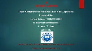 A
SEMINAR ON
Topic: Computational Fluid Dynamics & Its Application
Presented By:
Hariom Jaiswal (2101200566005)
M. Pharm (Pharmaceutics)
1st Year / 2st Sem
(2021-22)
INSTTITUTE OF TECHNOLOGY OF MANAGEMENT
GIDA, GORAKHAPUR, U.P
 