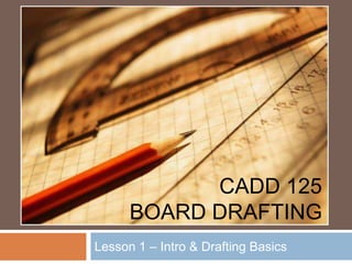 CADD 125
      BOARD DRAFTING
Lesson 1 – Intro & Drafting Basics
 