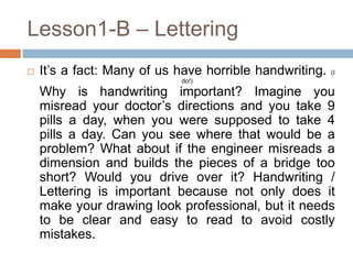 Lesson1-B – Lettering
   It’s a fact: Many of us have horrible handwriting.   (I
                            do!)

    Why is handwriting important? Imagine you
    misread your doctor’s directions and you take 9
    pills a day, when you were supposed to take 4
    pills a day. Can you see where that would be a
    problem? What about if the engineer misreads a
    dimension and builds the pieces of a bridge too
    short? Would you drive over it? Handwriting /
    Lettering is important because not only does it
    make your drawing look professional, but it needs
    to be clear and easy to read to avoid costly
    mistakes.
 