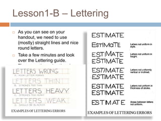 Lesson1-B – Lettering
   As you can see on your
    handout, we need to use
    (mostly) straight lines and nice
    round letters.
   Take a few minutes and look
    over the Lettering guide.
    Then, practice using the given
    guides.
 