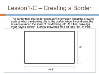 Lesson1-C – Creating a Border
   The border tells the reader necessary information about the drawing
    such as what the drawing title is, the drafter, when it was drawn, the
    revision number, the scale of the drawing, etc. ALL final drawings
    must have a border. Start by drawing a 10.5”x8” box (1/4” in from
    all sides)




                                                             8”




                                   10.5”
 