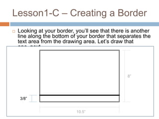 Lesson1-C – Creating a Border
   Looking at your border, you’ll see that there is another
    line along the bottom of your border that separates the
    text area from the drawing area. Let’s draw that
    one, next.




                                                  8”




    3/8”


                            10.5”
 