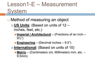 Lesson1-E – Measurement
System
   Method of measuring an object
     US Units: (Based on units of 12 –
     inches, feet, etc.)
       Imperial   / Architectural – (Fractions of an inch –
        9½”)
       Engineering – (Decimal inches – 9.5”)

     International:     (Based on units of 10)
            – (Centimeters cm, Millimeters mm, etc. –
       Metric
       9.5mm)
 