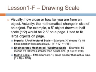 Lesson1-F – Drawing Scale
   Visually: how close or how far you are from an
    object. Actually: the mathematical change in size of
    an object. For example, a 5” object drawn at half
    scale (1:2) would be 2.5” on a page. Used to fit
    large objects on page.
       Imperial / Architectural Scale – Example: ¼” means it’s 48
        times smaller than actual size. ( ¼” / 12” = 1/48)
       Engineering / Mechanical / Decimal Scale – Example: 50
        means it’s 50 times smaller than actual size. (1 / 50 = 1/50)
       Metric Scale – 1:10 means it’s 10 times smaller than actual size.
        (1 / 10 = 1/10)
 