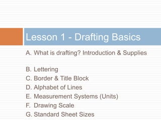 Lesson 1 - Drafting Basics
A. What is drafting? Introduction & Supplies

B. Lettering
C. Border & Title Block
D. Alphabet of Lines
E. Measurement Systems (Units)
F. Drawing Scale
G. Standard Sheet Sizes
 