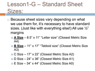 Lesson1-G – Standard Sheet
Sizes:
   Because sheet sizes vary depending on what
    we use them for, it’s necessary to have standard
    sizes. (Just like with everything else!) All use ½”
    margins
     A Size – 8.5” x 11” “Letter size” (Closest Metric Size
      A4)
     B Size – 11” x 17” “Tabloid size” (Closest Metric Size
      A3)
     C Size – 17” x 22” (Closest Metric Size A2)

     D Size – 24” x 36” (Closest Metric Size A1)

     E Size – 34” x 44” (Closest Metric Size A0)
 
