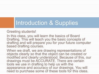 Introduction & Supplies
Greeting students!
In this class, you will learn the basics of Board
Drafting. This will teach you the basic concepts of
drafting and will prepare you for your future computer
based drafting courses.
When we draft, we are drawing representations of
objects clearly so that the object can be created or
modified and clearly understood. Because of this, our
drawings must be ACCURATE. There are certain
tools we use in drafting to help us with the
appearance and accuracy of our drawings. You will
need to purchase some of these tools for this class.
 