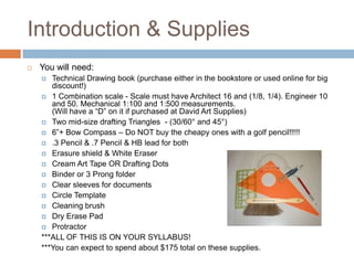 Introduction & Supplies
   You will need:
      Technical Drawing book (purchase either in the bookstore or used online for big
       discount!)
     1 Combination scale - Scale must have Architect 16 and (1/8, 1/4). Engineer 10
       and 50. Mechanical 1:100 and 1:500 measurements.
       (Will have a “D” on it if purchased at David Art Supplies)
     Two mid-size drafting Triangles - (30/60° and 45°)
     6”+ Bow Compass – Do NOT buy the cheapy ones with a golf pencil!!!!!
     .3 Pencil & .7 Pencil & HB lead for both
     Erasure shield & White Eraser
     Cream Art Tape OR Drafting Dots
     Binder or 3 Prong folder
     Clear sleeves for documents
     Circle Template
     Cleaning brush
     Dry Erase Pad
     Protractor
    ***ALL OF THIS IS ON YOUR SYLLABUS!
    ***You can expect to spend about $175 total on these supplies.
 