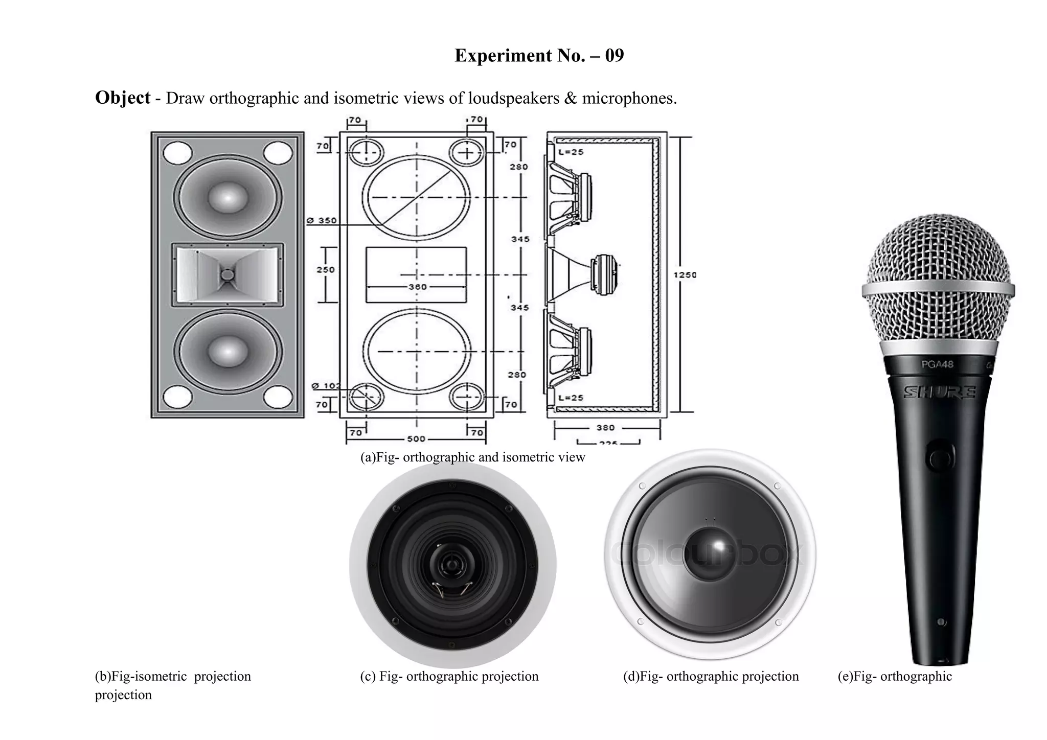 Experiment No. – 09
Object - Draw orthographic and isometric views of loudspeakers & microphones.
(a)Fig- orthographic and isometric view
(b)Fig-isometric projection (c) Fig- orthographic projection (d)Fig- orthographic projection (e)Fig- orthographic
projection
 