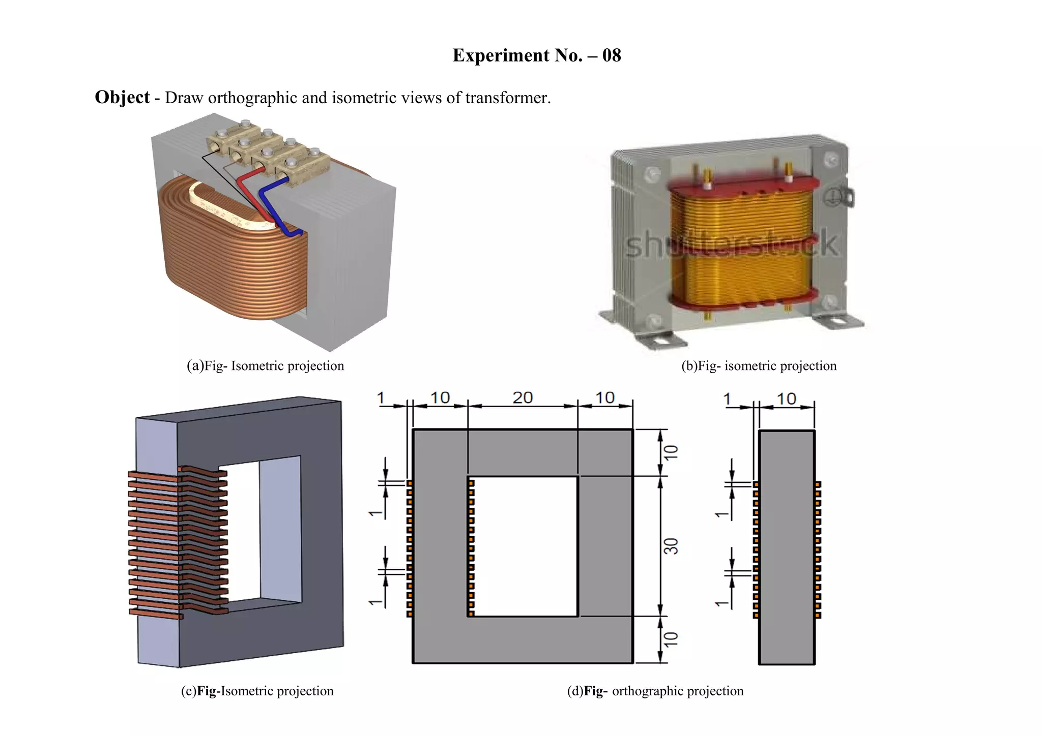 Experiment No. – 08
Object - Draw orthographic and isometric views of transformer.
(a)Fig- Isometric projection (b)Fig- isometric projection
(c)Fig-Isometric projection (d)Fig- orthographic projection
 