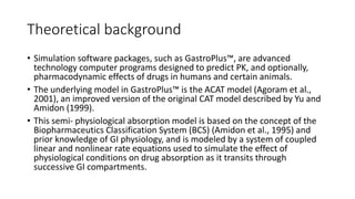 Theoretical background
• Simulation software packages, such as GastroPlus™, are advanced
technology computer programs designed to predict PK, and optionally,
pharmacodynamic effects of drugs in humans and certain animals.
• The underlying model in GastroPlus™ is the ACAT model (Agoram et al.,
2001), an improved version of the original CAT model described by Yu and
Amidon (1999).
• This semi- physiological absorption model is based on the concept of the
Biopharmaceutics Classification System (BCS) (Amidon et al., 1995) and
prior knowledge of GI physiology, and is modeled by a system of coupled
linear and nonlinear rate equations used to simulate the effect of
physiological conditions on drug absorption as it transits through
successive GI compartments.
 