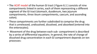 • The ACAT model of the human GI tract ( Figure 6.1 ) consists of nine
compartments linked in series, each of them representing a different
segment of the GI tract (stomach, duodenum, two jejunum
compartments, three ileum compartments, caecum, and ascending
colon).
• These compartments are further subdivided to comprise the drug
that is unreleased, undissolved, dissolved, and absorbed (entered into
the enterocytes).
• Movement of the drug between each sub- compartment is described
by a series of differential equations. In general, the rate of change of
dissolved drug concentration in each GI compartment depends on ten
processes:
 