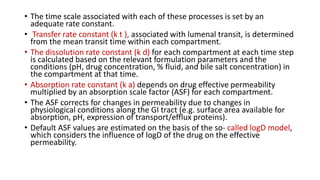 • The time scale associated with each of these processes is set by an
adequate rate constant.
• Transfer rate constant (k t ), associated with lumenal transit, is determined
from the mean transit time within each compartment.
• The dissolution rate constant (k d) for each compartment at each time step
is calculated based on the relevant formulation parameters and the
conditions (pH, drug concentration, % fluid, and bile salt concentration) in
the compartment at that time.
• Absorption rate constant (k a) depends on drug effective permeability
multiplied by an absorption scale factor (ASF) for each compartment.
• The ASF corrects for changes in permeability due to changes in
physiological conditions along the GI tract (e.g. surface area available for
absorption, pH, expression of transport/efflux proteins).
• Default ASF values are estimated on the basis of the so- called logD model,
which considers the influence of logD of the drug on the effective
permeability.
 