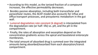 • According to this model, as the ionized fraction of a compound
increases, the effective permeability decreases.
• Besides passive absorption, including both transcellular and
paracellular routes, the ACAT model also accounts for influx and
efflux transport processes, and presystemic metabolism in the gut
wall.
• Lumenal degradation rate constant (k degrad) is interpolated from
the degradation rate (or half- life) vs. pH, and the pH in the
compartment.
• Finally, the rates of absorption and exsorption depend on the
concentration gradients across the apical and basolateral enterocyte
membranes.
• The total amount of absorbed drug is summed over the integrated
amounts being absorbed/exsorbed from each absorption/transit
compartment.
 