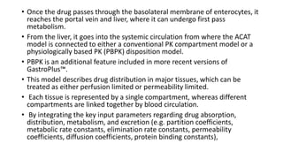 • Once the drug passes through the basolateral membrane of enterocytes, it
reaches the portal vein and liver, where it can undergo first pass
metabolism.
• From the liver, it goes into the systemic circulation from where the ACAT
model is connected to either a conventional PK compartment model or a
physiologically based PK (PBPK) disposition model.
• PBPK is an additional feature included in more recent versions of
GastroPlus™.
• This model describes drug distribution in major tissues, which can be
treated as either perfusion limited or permeability limited.
• Each tissue is represented by a single compartment, whereas different
compartments are linked together by blood circulation.
• By integrating the key input parameters regarding drug absorption,
distribution, metabolism, and excretion (e.g. partition coefficients,
metabolic rate constants, elimination rate constants, permeability
coefficients, diffusion coefficients, protein binding constants),
 