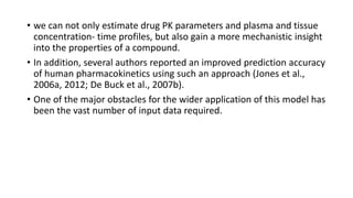 • we can not only estimate drug PK parameters and plasma and tissue
concentration- time profiles, but also gain a more mechanistic insight
into the properties of a compound.
• In addition, several authors reported an improved prediction accuracy
of human pharmacokinetics using such an approach (Jones et al.,
2006a, 2012; De Buck et al., 2007b).
• One of the major obstacles for the wider application of this model has
been the vast number of input data required.
 
