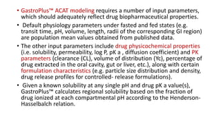 • GastroPlus™ ACAT modeling requires a number of input parameters,
which should adequately reflect drug biopharmaceutical properties.
• Default physiology parameters under fasted and fed states (e.g.
transit time, pH, volume, length, radii of the corresponding GI region)
are population mean values obtained from published data.
• The other input parameters include drug physicochemical properties
(i.e. solubility, permeability, log P, pK a , diffusion coefficient) and PK
parameters (clearance (CL), volume of distribution (Yc), percentage of
drug extracted in the oral cavity, gut or liver, etc.), along with certain
formulation characteristics (e.g. particle size distribution and density,
drug release profiles for controlled- release formulations).
• Given a known solubility at any single pH and drug pK a value(s),
GastroPlus™ calculates regional solubility based on the fraction of
drug ionized at each compartmental pH according to the Henderson-
Hasselbalch relation.
 