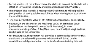 • Recent versions of the software have the ability to account for the bile salts
effect on in vivo drug solubility and dissolution (GastroPlus™, 2012).
• The program also includes a mean precipitation time, to model possible
precipitation of poorly soluble weak bases when moving from stomach to
the small intestine.
• Effective permeability value (P eff) refers to human jejunal permeability.
• However, in the absence of the measured value, an estimated value
(derived from in silico prediction (ADMET Predictor), in vitro
measurements (e.g. CaCo −2, PAMPA assay), or animal (rat, dog) studies)
can be used in the simulation.
• For this purpose, the program has provided a permeability converter that
transforms the selected input value to human P eff, based on the
correlation model generated on the basis of a chosen training data set.
 