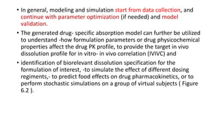 • In general, modeling and simulation start from data collection, and
continue with parameter optimization (if needed) and model
validation.
• The generated drug- specific absorption model can further be utilized
to understand -how formulation parameters or drug physicochemical
properties affect the drug PK profile, to provide the target in vivo
dissolution profile for in vitro- in vivo correlation (IVIVC) and
• identification of biorelevant dissolution specification for the
formulation of interest, -to simulate the effect of different dosing
regiments,- to predict food effects on drug pharmacokinetics, or to
perform stochastic simulations on a group of virtual subjects ( Figure
6.2 ).
 
