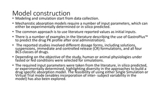 Model construction
• Modeling and simulation start from data collection.
• Mechanistic absorption models require a number of input parameters, which can
either be experimentally determined or in silico predicted.
• The common approach is to use literature reported values as initial inputs.
• There is a number of examples in the literature describing the use of GastroPlus™
to predict the drug PK profile after oral administration).
• The reported studies involved different dosage forms, including solutions,
suspensions, immediate and controlled release (CR) formulations, and all four
BCS classes of drugs.
• Depending on the objective of the study, human or animal physiologies under
fasted or fed conditions were selected for simulations.
• The required input parameters were taken from the literature, in silico predicted,
or experimentally determined, highlighting diversity in the approaches to build a
drug specific absorption model. The feasibility of using either Single Simulation or
Virtual Trial mode (enables incorporation of inter- subject variability in the
model) has also been explored.
 