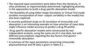 • The required input parameters were taken from the literature, in
silico predicted, or experimentally determined, highlighting diversity
in the approaches to build a drug specific absorption model.
• The feasibility of using either Single Simulation or Virtual Trial mode
(enables incorporation of inter- subject variability in the model) has
also been explored.
• A recently published study on GI simulation of nimesulide oral
absorption is an interesting example on how selection of input data
might influence model accuracy to predict a drug PK profile .
• Drug specific absorption models were constructed by two
independent analysts, using the same set of in vivo data, but with
different presumptions regarding the key factors that govern
nimesulide absorption.
• A summary of the input parameters concerning nimesulide
physicochemical and PK data is given in Table 6.1 .
 
