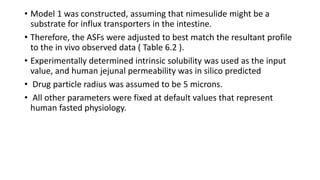 • Model 1 was constructed, assuming that nimesulide might be a
substrate for influx transporters in the intestine.
• Therefore, the ASFs were adjusted to best match the resultant profile
to the in vivo observed data ( Table 6.2 ).
• Experimentally determined intrinsic solubility was used as the input
value, and human jejunal permeability was in silico predicted
• Drug particle radius was assumed to be 5 microns.
• All other parameters were fixed at default values that represent
human fasted physiology.
 