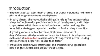 Introduction
• Biopharmaceutical assessment of drugs is of crucial importance in different
phases of drug discovery and development.
• In early phases, pharmaceutical profiling can help to find an appropriate
‘drug- like’ molecule for preclinical and clinical development, and in later
stages, extended biopharmaceutical evaluation can be used to guide
formulation strategy or to predict the effect of food on drug absorption.
• A growing concern for biopharmaceutical characterization of
drugs/pharmaceutical products increased the interest in development and
evaluation of in silico tools capable of identifying critical factors (i.e. drug
physicochemical properties, dosage form factors)
• influencing drug in vivo performance, and predicting drug absorption
based on the selected data set(s) of input factors.
 