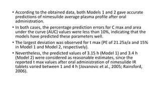 • According to the obtained data, both Models 1 and 2 gave accurate
predictions of nimesulide average plasma profile after oral
administration.
• In both cases, the percentage prediction errors for C max and area
under the curve (AUC) values were less than 10%, indicating that the
models have predicted these parameters well.
• The largest deviation was observed for t max (PE of 21.25a/a and 15%
in Model 1 and Model 2, respectively).
• Nevertheless, the predicted values of 3.15 h (Model 1) and 3.4 h
(Model 2) were considered as reasonable estimates, since the
reported t max values after oral administration of nimesulide IR
tablets varied between 1 and 4 h (Jovanovic et al., 2005; Rainsford,
2006).
 