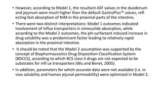 • However, according to Model 1, the resultant ASF values in the duodenum
and jejunum were much higher than the default GastroPlus™ values, refl
ecting fast absorption of NIM in the proximal parts of the intestine.
• There were two distinct interpretations: Model 1 outcomes indicated
involvement of influx transporters in nimesulide absorption, while
according to the Model 2 outcomes, the pH-surfactant induced increase in
drug solubility was a predominant factor leading to relatively rapid
absorption in the proximal intestine.
• It should be noted that the Model 2 assumption was supported by the
concept of Biopharmaceutics Drug Disposition Classification System
(BDCCS), according to which BCS class II drugs are not expected to be
substrates for infl ux transporters (Wu and Benet, 2005).
• In addition, parameters for which accurate data were not available (i.e. in
vivo solubility and human jejunal permeability) were optimized in Model 2.
 